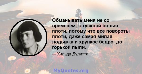 Обманывать меня не со временем, с тусклой болью плоти, потому что все повороты плоти, даже самая милая лодыжка и хрупкое бедро, до горькой пыли.