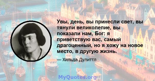 Увы, день, вы принесли свет, вы тянули великолепие, вы показали нам, Бог: я приветствую вас, самый драгоценный, но я хожу на новое место, в другую жизнь.