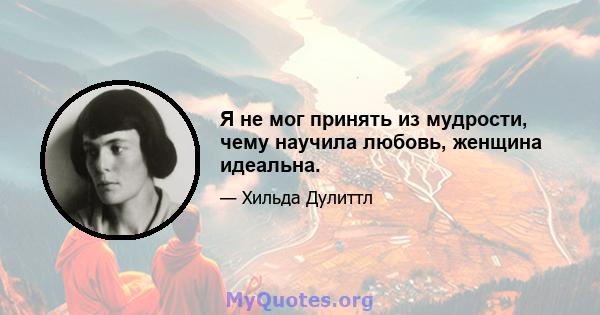 Я не мог принять из мудрости, чему научила любовь, женщина идеальна.