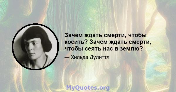 Зачем ждать смерти, чтобы косить? Зачем ждать смерти, чтобы сеять нас в землю?