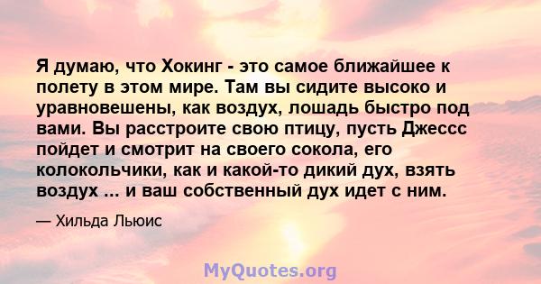 Я думаю, что Хокинг - это самое ближайшее к полету в этом мире. Там вы сидите высоко и уравновешены, как воздух, лошадь быстро под вами. Вы расстроите свою птицу, пусть Джессс пойдет и смотрит на своего сокола, его