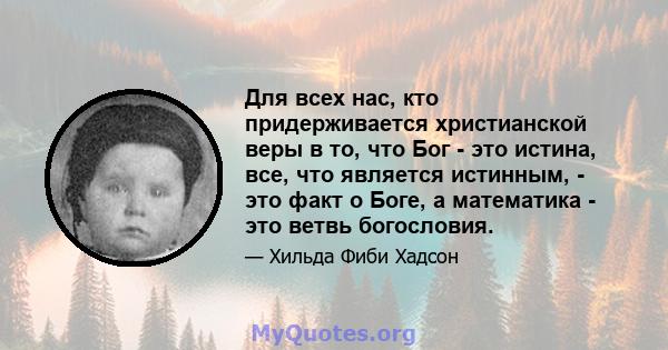 Для всех нас, кто придерживается христианской веры в то, что Бог - это истина, все, что является истинным, - это факт о Боге, а математика - это ветвь богословия.