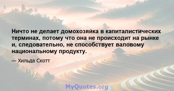 Ничто не делает домохозяйка в капиталистических терминах, потому что она не происходит на рынке и, следовательно, не способствует валовому национальному продукту.