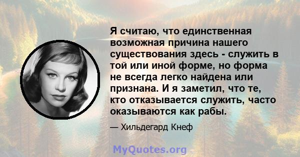 Я считаю, что единственная возможная причина нашего существования здесь - служить в той или иной форме, но форма не всегда легко найдена или признана. И я заметил, что те, кто отказывается служить, часто оказываются как 