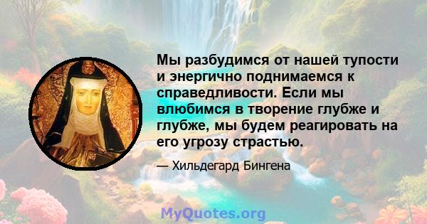 Мы разбудимся от нашей тупости и энергично поднимаемся к справедливости. Если мы влюбимся в творение глубже и глубже, мы будем реагировать на его угрозу страстью.