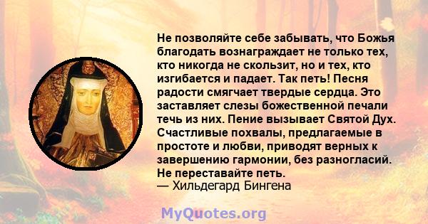 Не позволяйте себе забывать, что Божья благодать вознаграждает не только тех, кто никогда не скользит, но и тех, кто изгибается и падает. Так петь! Песня радости смягчает твердые сердца. Это заставляет слезы