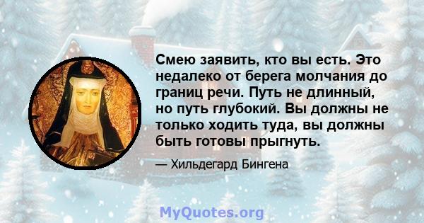 Смею заявить, кто вы есть. Это недалеко от берега молчания до границ речи. Путь не длинный, но путь глубокий. Вы должны не только ходить туда, вы должны быть готовы прыгнуть.