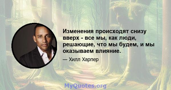 Изменения происходят снизу вверх - все мы, как люди, решающие, что мы будем, и мы оказываем влияние.