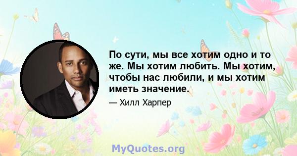 По сути, мы все хотим одно и то же. Мы хотим любить. Мы хотим, чтобы нас любили, и мы хотим иметь значение.