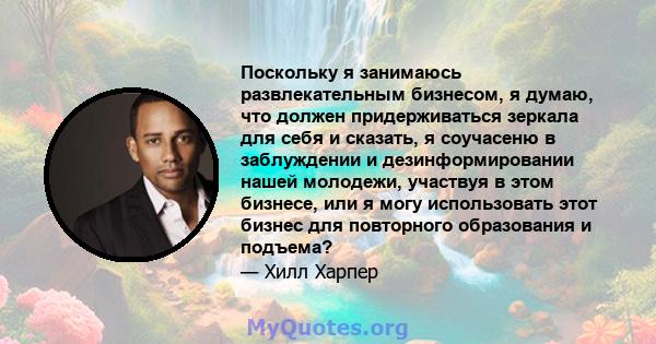 Поскольку я занимаюсь развлекательным бизнесом, я думаю, что должен придерживаться зеркала для себя и сказать, я соучасеню в заблуждении и дезинформировании нашей молодежи, участвуя в этом бизнесе, или я могу