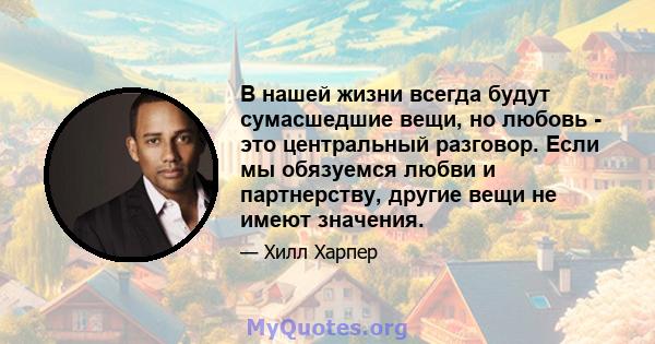 В нашей жизни всегда будут сумасшедшие вещи, но любовь - это центральный разговор. Если мы обязуемся любви и партнерству, другие вещи не имеют значения.