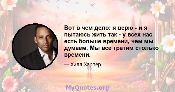 Вот в чем дело: я верю - и я пытаюсь жить так - у всех нас есть больше времени, чем мы думаем. Мы все тратим столько времени.