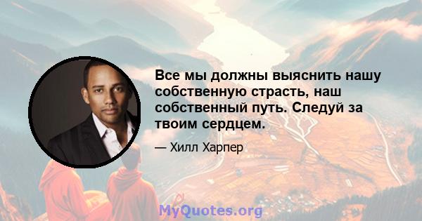 Все мы должны выяснить нашу собственную страсть, наш собственный путь. Следуй за твоим сердцем.