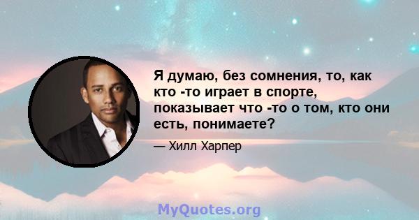 Я думаю, без сомнения, то, как кто -то играет в спорте, показывает что -то о том, кто они есть, понимаете?