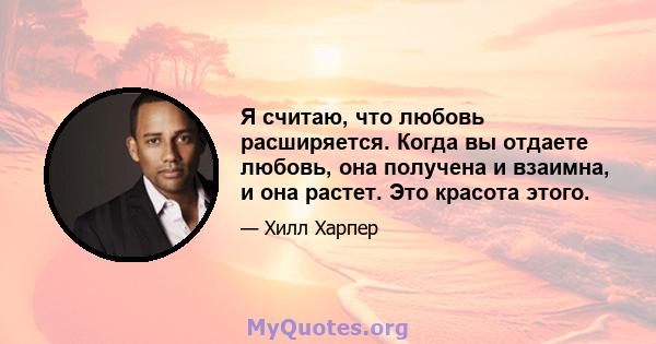 Я считаю, что любовь расширяется. Когда вы отдаете любовь, она получена и взаимна, и она растет. Это красота этого.