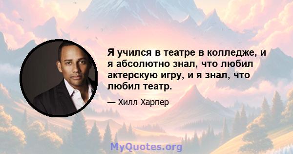 Я учился в театре в колледже, и я абсолютно знал, что любил актерскую игру, и я знал, что любил театр.