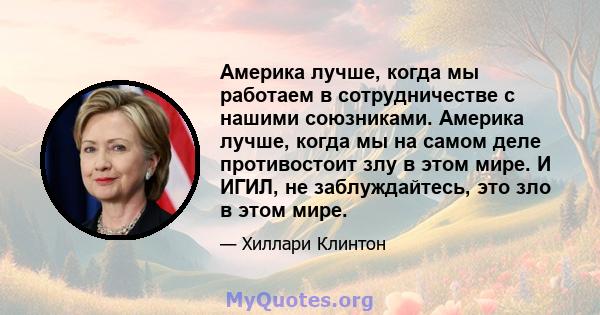 Америка лучше, когда мы работаем в сотрудничестве с нашими союзниками. Америка лучше, когда мы на самом деле противостоит злу в этом мире. И ИГИЛ, не заблуждайтесь, это зло в этом мире.