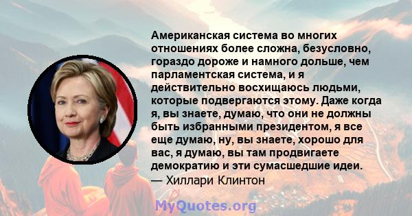 Американская система во многих отношениях более сложна, безусловно, гораздо дороже и намного дольше, чем парламентская система, и я действительно восхищаюсь людьми, которые подвергаются этому. Даже когда я, вы знаете,