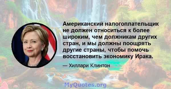 Американский налогоплательщик не должен относиться к более широким, чем должникам других стран, и мы должны поощрять другие страны, чтобы помочь восстановить экономику Ирака.