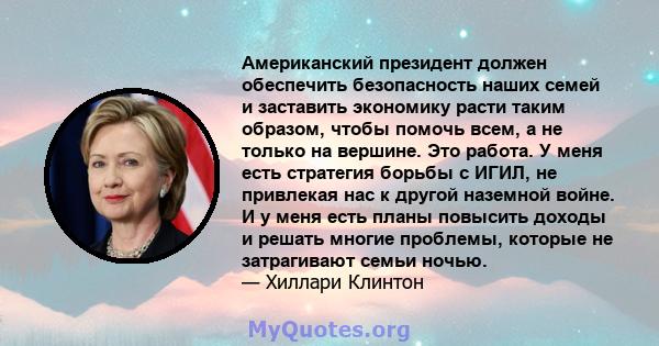 Американский президент должен обеспечить безопасность наших семей и заставить экономику расти таким образом, чтобы помочь всем, а не только на вершине. Это работа. У меня есть стратегия борьбы с ИГИЛ, не привлекая нас к 