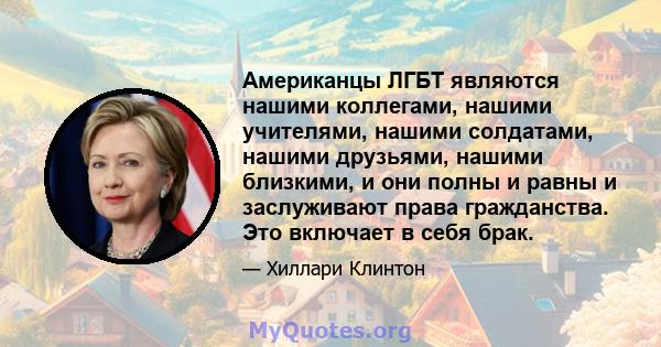 Американцы ЛГБТ являются нашими коллегами, нашими учителями, нашими солдатами, нашими друзьями, нашими близкими, и они полны и равны и заслуживают права гражданства. Это включает в себя брак.