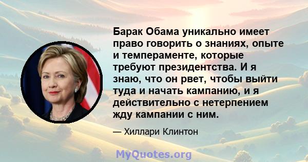 Барак Обама уникально имеет право говорить о знаниях, опыте и темпераменте, которые требуют президентства. И я знаю, что он рвет, чтобы выйти туда и начать кампанию, и я действительно с нетерпением жду кампании с ним.