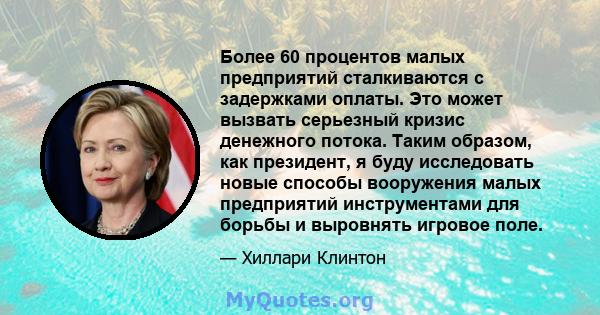 Более 60 процентов малых предприятий сталкиваются с задержками оплаты. Это может вызвать серьезный кризис денежного потока. Таким образом, как президент, я буду исследовать новые способы вооружения малых предприятий