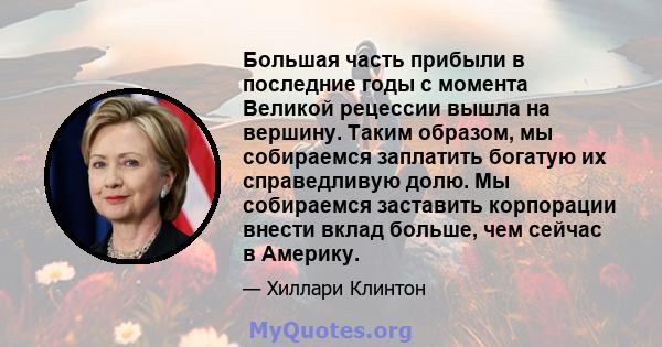 Большая часть прибыли в последние годы с момента Великой рецессии вышла на вершину. Таким образом, мы собираемся заплатить богатую их справедливую долю. Мы собираемся заставить корпорации внести вклад больше, чем сейчас 