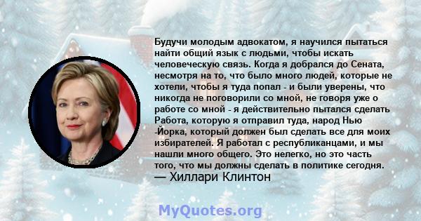 Будучи молодым адвокатом, я научился пытаться найти общий язык с людьми, чтобы искать человеческую связь. Когда я добрался до Сената, несмотря на то, что было много людей, которые не хотели, чтобы я туда попал - и были