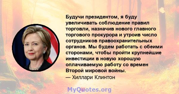 Будучи президентом, я буду увеличивать соблюдение правил торговли, назначив нового главного торгового прокурора и утроив число сотрудников правоохранительных органов. Мы будем работать с обеими сторонами, чтобы пройти