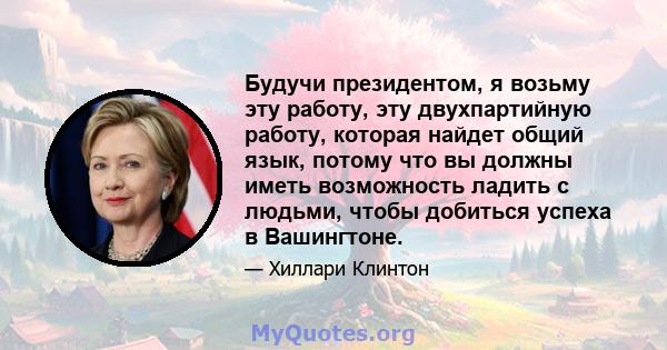 Будучи президентом, я возьму эту работу, эту двухпартийную работу, которая найдет общий язык, потому что вы должны иметь возможность ладить с людьми, чтобы добиться успеха в Вашингтоне.