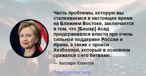 Часть проблемы, которую мы сталкиваемся в настоящее время на Ближнем Востоке, заключается в том, что [Башар] Асад придерживался власти при очень сильной поддержке России и Ирана, а также с прокси Хезболлой, который в