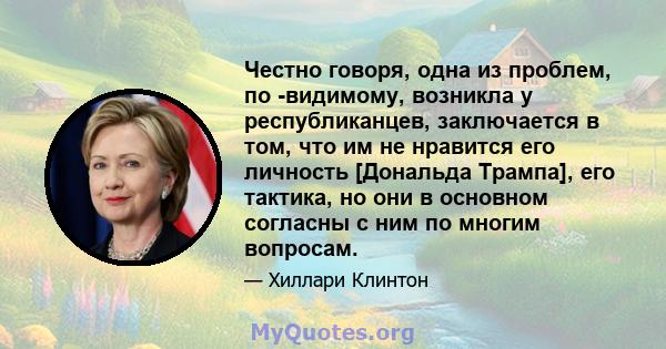 Честно говоря, одна из проблем, по -видимому, возникла у республиканцев, заключается в том, что им не нравится его личность [Дональда Трампа], его тактика, но они в основном согласны с ним по многим вопросам.