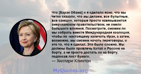 Что [Барак Обама] и я сделали ясно, что мы четко сказали, что мы делаем, все булытные, все санкции, которые просто навязываются американским правительством, не имели большого влияния. Посмотрите, сможем ли мы собрать