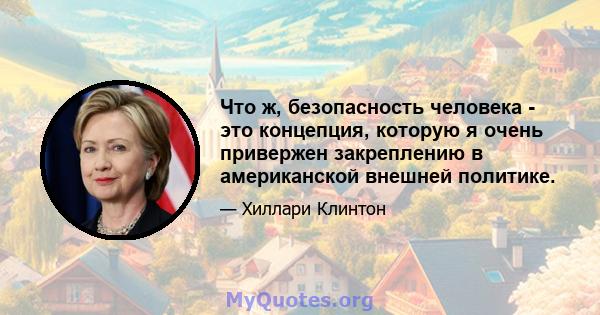 Что ж, безопасность человека - это концепция, которую я очень привержен закреплению в американской внешней политике.