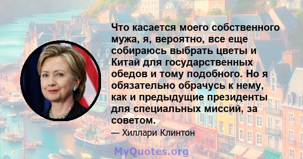 Что касается моего собственного мужа, я, вероятно, все еще собираюсь выбрать цветы и Китай для государственных обедов и тому подобного. Но я обязательно обрачусь к нему, как и предыдущие президенты для специальных