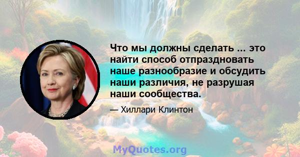 Что мы должны сделать ... это найти способ отпраздновать наше разнообразие и обсудить наши различия, не разрушая наши сообщества.