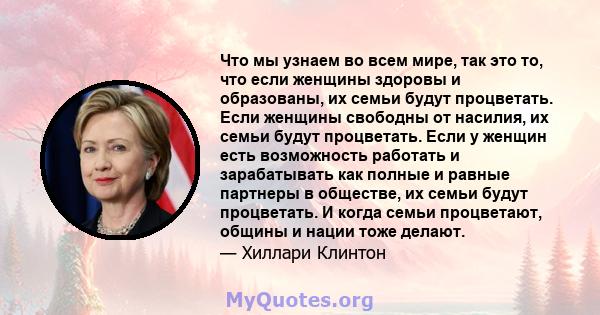 Что мы узнаем во всем мире, так это то, что если женщины здоровы и образованы, их семьи будут процветать. Если женщины свободны от насилия, их семьи будут процветать. Если у женщин есть возможность работать и