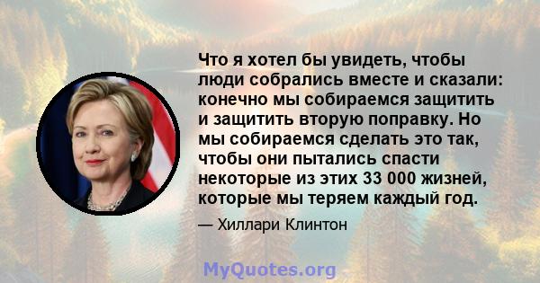 Что я хотел бы увидеть, чтобы люди собрались вместе и сказали: конечно мы собираемся защитить и защитить вторую поправку. Но мы собираемся сделать это так, чтобы они пытались спасти некоторые из этих 33 000 жизней,