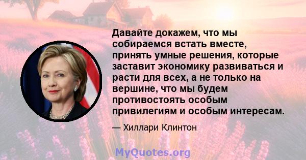 Давайте докажем, что мы собираемся встать вместе, принять умные решения, которые заставит экономику развиваться и расти для всех, а не только на вершине, что мы будем противостоять особым привилегиям и особым интересам.