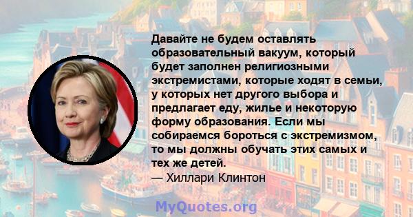 Давайте не будем оставлять образовательный вакуум, который будет заполнен религиозными экстремистами, которые ходят в семьи, у которых нет другого выбора и предлагает еду, жилье и некоторую форму образования. Если мы