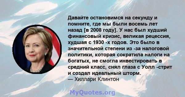 Давайте остановимся на секунду и помните, где мы были восемь лет назад [в 2008 году]. У нас был худший финансовый кризис, великая рецессия, худшая с 1930 -х годов. Это было в значительной степени из -за налоговой