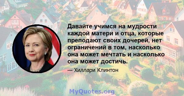 Давайте учимся на мудрости каждой матери и отца, которые преподают своих дочерей, нет ограничений в том, насколько она может мечтать и насколько она может достичь.