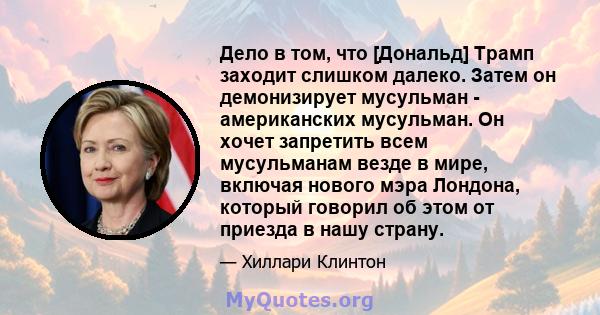 Дело в том, что [Дональд] Трамп заходит слишком далеко. Затем он демонизирует мусульман - американских мусульман. Он хочет запретить всем мусульманам везде в мире, включая нового мэра Лондона, который говорил об этом от 