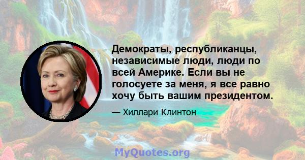 Демократы, республиканцы, независимые люди, люди по всей Америке. Если вы не голосуете за меня, я все равно хочу быть вашим президентом.