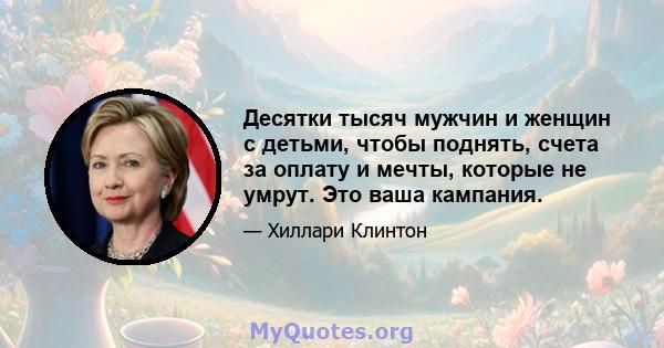 Десятки тысяч мужчин и женщин с детьми, чтобы поднять, счета за оплату и мечты, которые не умрут. Это ваша кампания.