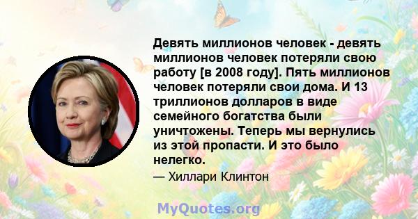 Девять миллионов человек - девять миллионов человек потеряли свою работу [в 2008 году]. Пять миллионов человек потеряли свои дома. И 13 триллионов долларов в виде семейного богатства были уничтожены. Теперь мы вернулись 