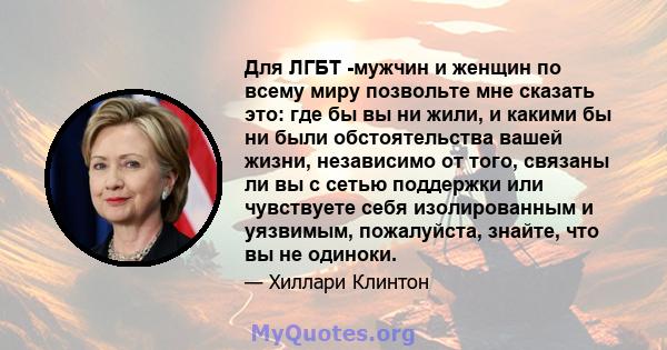 Для ЛГБТ -мужчин и женщин по всему миру позвольте мне сказать это: где бы вы ни жили, и какими бы ни были обстоятельства вашей жизни, независимо от того, связаны ли вы с сетью поддержки или чувствуете себя изолированным 