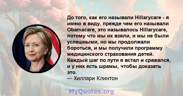 До того, как его называли Hillarycare - я имею в виду, прежде чем его называли Obamacare, это называлось Hillarycare, потому что мы их взяли, и мы не были успешными, но мы продолжали бороться, и мы получили программу