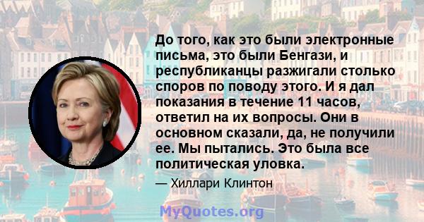 До того, как это были электронные письма, это были Бенгази, и республиканцы разжигали столько споров по поводу этого. И я дал показания в течение 11 часов, ответил на их вопросы. Они в основном сказали, да, не получили